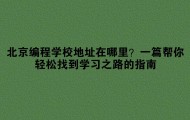 北京编程学校地址在哪里?一篇帮你轻松找到学习之路的指南